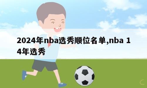 2024年nba选秀顺位名单,nba 14年选秀