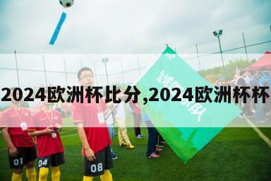 2024欧洲杯比分,2024欧洲杯杯