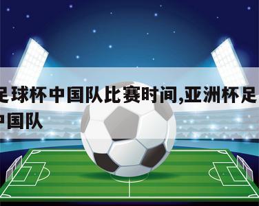 亚洲足球杯中国队比赛时间,亚洲杯足球赛2021中国队