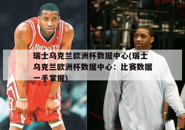 瑞士乌克兰欧洲杯数据中心(瑞士乌克兰欧洲杯数据中心：比赛数据一手掌握)