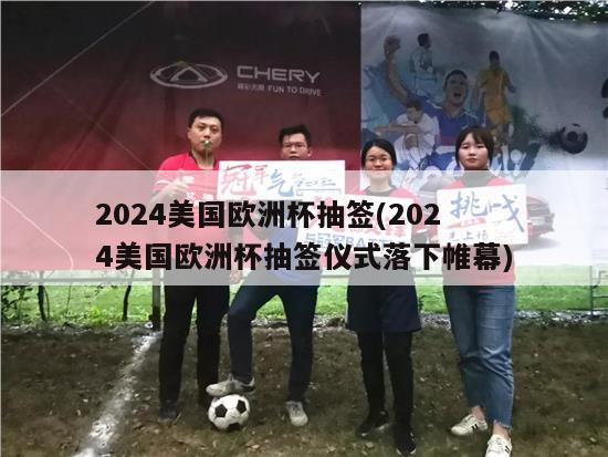 2024美国欧洲杯抽签(2024美国欧洲杯抽签仪式落下帷幕)