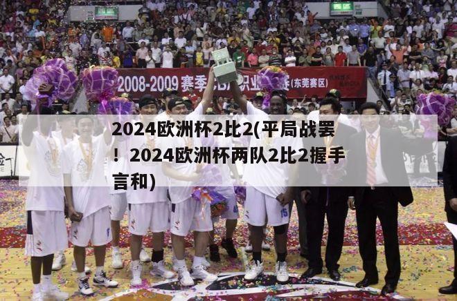 2024欧洲杯2比2(平局战罢！2024欧洲杯两队2比2握手言和)