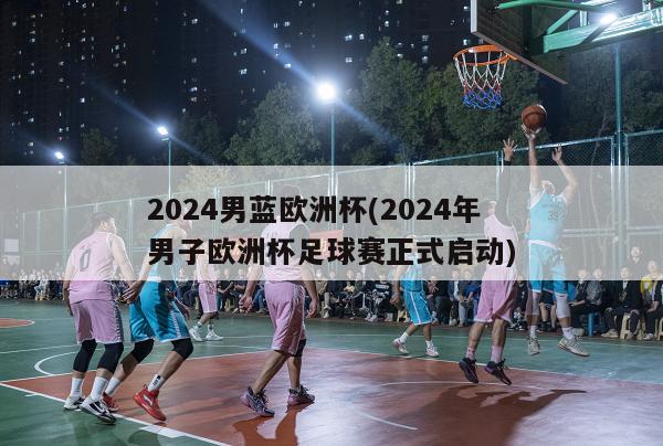 2024男蓝欧洲杯(2024年男子欧洲杯足球赛正式启动)