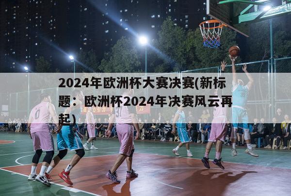 2024年欧洲杯大赛决赛(新标题：欧洲杯2024年决赛风云再起)